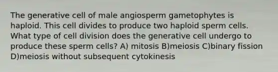 The generative cell of male angiosperm gametophytes is haploid. This cell divides to produce two haploid sperm cells. What type of <a href='https://www.questionai.com/knowledge/kjHVAH8Me4-cell-division' class='anchor-knowledge'>cell division</a> does the generative cell undergo to produce these sperm cells? A) mitosis B)meiosis C)binary fission D)meiosis without subsequent cytokinesis