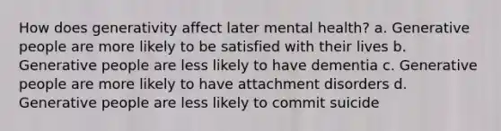 How does generativity affect later mental health? a. Generative people are more likely to be satisfied with their lives b. Generative people are less likely to have dementia c. Generative people are more likely to have attachment disorders d. Generative people are less likely to commit suicide