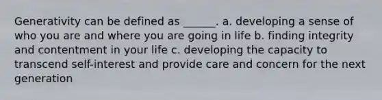 Generativity can be defined as ______. a. developing a sense of who you are and where you are going in life b. finding integrity and contentment in your life c. developing the capacity to transcend self-interest and provide care and concern for the next generation