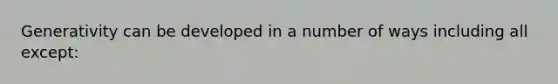 Generativity can be developed in a number of ways including all except: