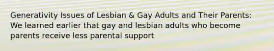 Generativity Issues of Lesbian & Gay Adults and Their Parents: We learned earlier that gay and lesbian adults who become parents receive less parental support