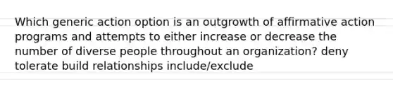 Which generic action option is an outgrowth of affirmative action programs and attempts to either increase or decrease the number of diverse people throughout an organization? deny tolerate build relationships include/exclude