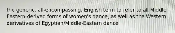 the generic, all-encompassing, English term to refer to all Middle Eastern-derived forms of women's dance, as well as the Western derivatives of Egyptian/Middle-Eastern dance.