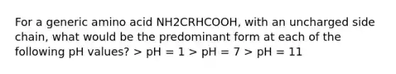 For a generic amino acid NH2CRHCOOH, with an uncharged side chain, what would be the predominant form at each of the following pH values? > pH = 1 > pH = 7 > pH = 11