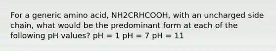 For a generic amino acid, NH2CRHCOOH, with an uncharged side chain, what would be the predominant form at each of the following pH values? pH = 1 pH = 7 pH = 11