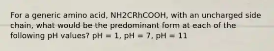 For a generic amino acid, NH2CRhCOOH, with an uncharged side chain, what would be the predominant form at each of the following pH values? pH = 1, pH = 7, pH = 11