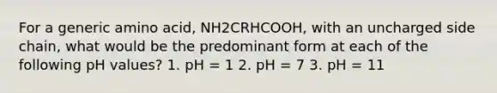 For a generic amino acid, NH2CRHCOOH, with an uncharged side chain, what would be the predominant form at each of the following pH values? 1. pH = 1 2. pH = 7 3. pH = 11