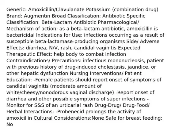 Generic: Amoxicillin/Clavulanate Potassium (combination drug) Brand: Augmentin Broad Classification: Antibiotic Specific Classification: Beta-Lactam Antibiotic Pharmacological/ Mechanism of action: as a beta-lactam antibiotic, amoxicillin is bactericidal Indications for Use: infections occurring as a result of susceptible beta-lactamase-producing organisms Side/ Adverse Effects: diarrhea, N/V, rash, candidal vaginitis Expected Therapeutic Effect: help body to combat infection Contraindications/ Precautions: infectious mononucleosis, patient with previous history of drug-induced cholestasis, jaundice, or other hepatic dysfunction Nursing Interventions/ Patient Education: -Female patients should report onset of symptoms of candidal vaginitis (moderate amount of white/cheesy/nonodorous vaginal discharge) -Report onset of diarrhea and other possible symptoms of super infections -Monitor for S&S of an urticarial rash Drug-Drug/ Drug-Food/ Herbal Interactions: -Probenecid prolongs the activity of amoxicillin Cultural Considerations:None Safe for breast feeding: No