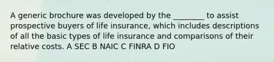 A generic brochure was developed by the ________ to assist prospective buyers of life insurance, which includes descriptions of all the basic types of life insurance and comparisons of their relative costs. A SEC B NAIC C FINRA D FIO