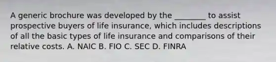 A generic brochure was developed by the ________ to assist prospective buyers of life insurance, which includes descriptions of all the basic types of life insurance and comparisons of their relative costs. A. NAIC B. FIO C. SEC D. FINRA