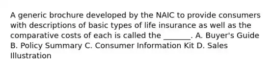 A generic brochure developed by the NAIC to provide consumers with descriptions of basic types of life insurance as well as the comparative costs of each is called the _______. A. Buyer's Guide B. Policy Summary C. Consumer Information Kit D. Sales Illustration