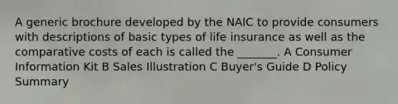 A generic brochure developed by the NAIC to provide consumers with descriptions of basic types of life insurance as well as the comparative costs of each is called the _______. A Consumer Information Kit B Sales Illustration C Buyer's Guide D Policy Summary