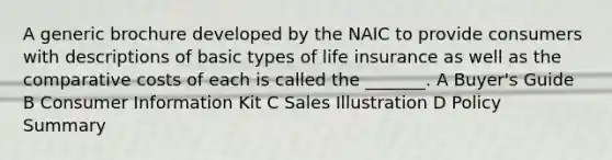 A generic brochure developed by the NAIC to provide consumers with descriptions of basic types of life insurance as well as the comparative costs of each is called the _______. A Buyer's Guide B Consumer Information Kit C Sales Illustration D Policy Summary