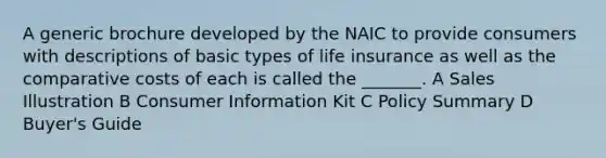 A generic brochure developed by the NAIC to provide consumers with descriptions of basic types of life insurance as well as the comparative costs of each is called the _______. A Sales Illustration B Consumer Information Kit C Policy Summary D Buyer's Guide