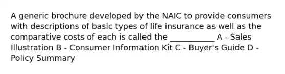 A generic brochure developed by the NAIC to provide consumers with descriptions of basic types of life insurance as well as the comparative costs of each is called the ___________ A - Sales Illustration B - Consumer Information Kit C - Buyer's Guide D - Policy Summary