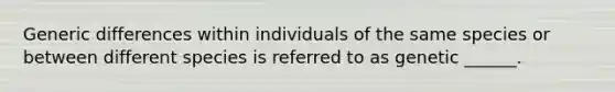 Generic differences within individuals of the same species or between different species is referred to as genetic ______.