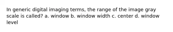 In generic digital imaging terms, the range of the image gray scale is called? a. window b. window width c. center d. window level