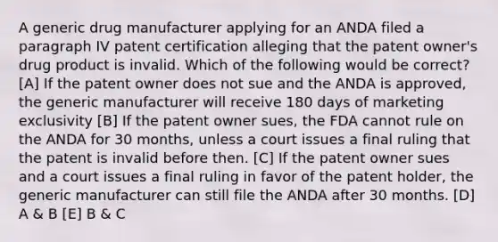 A generic drug manufacturer applying for an ANDA filed a paragraph IV patent certification alleging that the patent owner's drug product is invalid. Which of the following would be correct? [A] If the patent owner does not sue and the ANDA is approved, the generic manufacturer will receive 180 days of marketing exclusivity [B] If the patent owner sues, the FDA cannot rule on the ANDA for 30 months, unless a court issues a final ruling that the patent is invalid before then. [C] If the patent owner sues and a court issues a final ruling in favor of the patent holder, the generic manufacturer can still file the ANDA after 30 months. [D] A & B [E] B & C