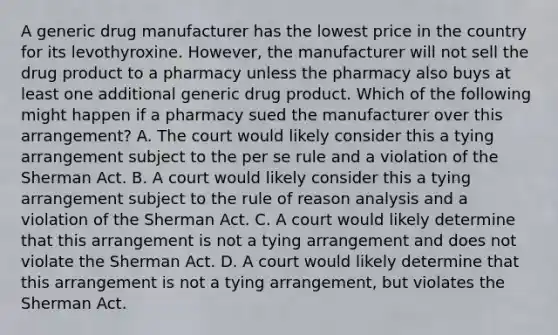 A generic drug manufacturer has the lowest price in the country for its levothyroxine. However, the manufacturer will not sell the drug product to a pharmacy unless the pharmacy also buys at least one additional generic drug product. Which of the following might happen if a pharmacy sued the manufacturer over this arrangement? A. The court would likely consider this a tying arrangement subject to the per se rule and a violation of the Sherman Act. B. A court would likely consider this a tying arrangement subject to the rule of reason analysis and a violation of the Sherman Act. C. A court would likely determine that this arrangement is not a tying arrangement and does not violate the Sherman Act. D. A court would likely determine that this arrangement is not a tying arrangement, but violates the Sherman Act.