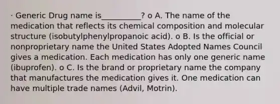 · Generic Drug name is__________? o A. The name of the medication that reflects its chemical composition and molecular structure (isobutylphenylpropanoic acid). o B. Is the official or nonproprietary name the United States Adopted Names Council gives a medication. Each medication has only one generic name (ibuprofen). o C. Is the brand or proprietary name the company that manufactures the medication gives it. One medication can have multiple trade names (Advil, Motrin).