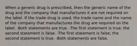 When a generic drug is prescribed, then the generic name of the drug and the company that manufactures it are not required on the label. If the trade drug is used, the trade name and the name of the company that manufactures the drug are required on the label. -Both statements are true. -The first statement is true; the second statement is false. -The first statement is false; the second statement is true. -Both statements are false.