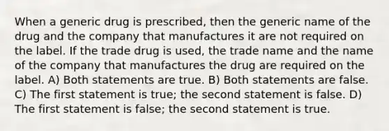 When a generic drug is prescribed, then the generic name of the drug and the company that manufactures it are not required on the label. If the trade drug is used, the trade name and the name of the company that manufactures the drug are required on the label. A) Both statements are true. B) Both statements are false. C) The first statement is true; the second statement is false. D) The first statement is false; the second statement is true.