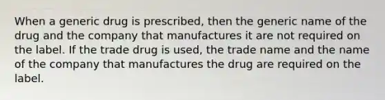 When a generic drug is prescribed, then the generic name of the drug and the company that manufactures it are not required on the label. If the trade drug is used, the trade name and the name of the company that manufactures the drug are required on the label.