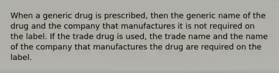 When a generic drug is prescribed, then the generic name of the drug and the company that manufactures it is not required on the label. If the trade drug is used, the trade name and the name of the company that manufactures the drug are required on the label.