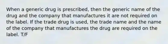 When a generic drug is prescribed, then the generic name of the drug and the company that manufactures it are not required on the label. If the trade drug is used, the trade name and the name of the company that manufactures the drug are required on the label. T/F