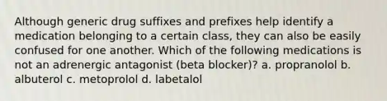 Although generic drug suffixes and prefixes help identify a medication belonging to a certain class, they can also be easily confused for one another. Which of the following medications is not an adrenergic antagonist (beta blocker)? a. propranolol b. albuterol c. metoprolol d. labetalol