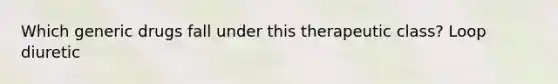Which generic drugs fall under this therapeutic class? Loop diuretic