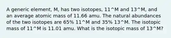 A generic element, M, has two isotopes, 11^M and 13^M, and an average atomic mass of 11.66 amu. The natural abundances of the two isotopes are 65% 11^M and 35% 13^M. The isotopic mass of 11^M is 11.01 amu. What is the isotopic mass of 13^M?