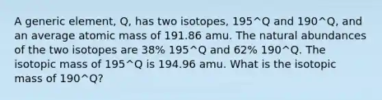 A generic element, Q, has two isotopes, 195^Q and 190^Q, and an average atomic mass of 191.86 amu. The natural abundances of the two isotopes are 38% 195^Q and 62% 190^Q. The isotopic mass of 195^Q is 194.96 amu. What is the isotopic mass of 190^Q?