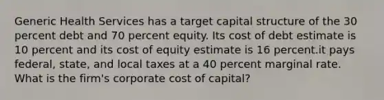 Generic Health Services has a target capital structure of the 30 percent debt and 70 percent equity. Its cost of debt estimate is 10 percent and its cost of equity estimate is 16 percent.it pays federal, state, and local taxes at a 40 percent marginal rate. What is the firm's corporate cost of capital?