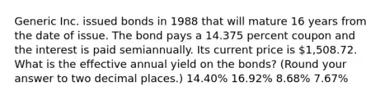 Generic Inc. issued bonds in 1988 that will mature 16 years from the date of issue. The bond pays a 14.375 percent coupon and the interest is paid semiannually. Its current price is 1,508.72. What is the effective annual yield on the bonds? (Round your answer to two decimal places.) 14.40% 16.92% 8.68% 7.67%