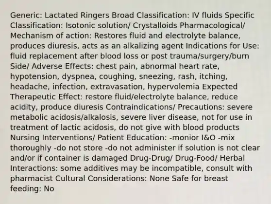 Generic: Lactated Ringers Broad Classification: IV fluids Specific Classification: Isotonic solution/ Crystalloids Pharmacological/ Mechanism of action: Restores fluid and electrolyte balance, produces diuresis, acts as an alkalizing agent Indications for Use: fluid replacement after blood loss or post trauma/surgery/burn Side/ Adverse Effects: chest pain, abnormal heart rate, hypotension, dyspnea, coughing, sneezing, rash, itching, headache, infection, extravasation, hypervolemia Expected Therapeutic Effect: restore fluid/electrolyte balance, reduce acidity, produce diuresis Contraindications/ Precautions: severe metabolic acidosis/alkalosis, severe liver disease, not for use in treatment of lactic acidosis, do not give with blood products Nursing Interventions/ Patient Education: -monior I&O -mix thoroughly -do not store -do not administer if solution is not clear and/or if container is damaged Drug-Drug/ Drug-Food/ Herbal Interactions: some additives may be incompatible, consult with pharmacist Cultural Considerations: None Safe for breast feeding: No