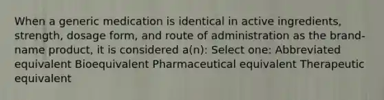 When a generic medication is identical in active ingredients, strength, dosage form, and route of administration as the brand-name product, it is considered a(n): Select one: Abbreviated equivalent Bioequivalent Pharmaceutical equivalent Therapeutic equivalent