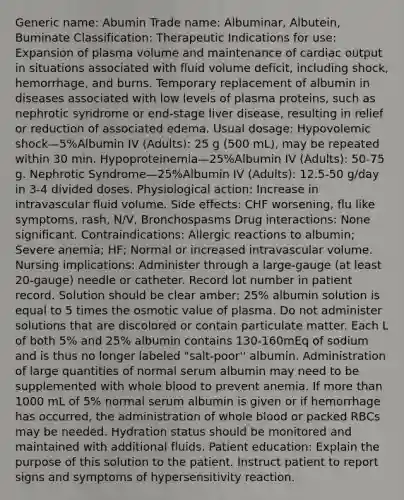 Generic name: Abumin Trade name: Albuminar, Albutein, Buminate Classification: Therapeutic Indications for use: Expansion of plasma volume and maintenance of cardiac output in situations associated with fluid volume deficit, including shock, hemorrhage, and burns. Temporary replacement of albumin in diseases associated with low levels of plasma proteins, such as nephrotic syndrome or end-stage liver disease, resulting in relief or reduction of associated edema. Usual dosage: Hypovolemic shock—5%Albumin IV (Adults): 25 g (500 mL), may be repeated within 30 min. Hypoproteinemia—25%Albumin IV (Adults): 50-75 g. Nephrotic Syndrome—25%Albumin IV (Adults): 12.5-50 g/day in 3-4 divided doses. Physiological action: Increase in intravascular fluid volume. Side effects: CHF worsening, flu like symptoms, rash, N/V, Bronchospasms Drug interactions: None significant. Contraindications: Allergic reactions to albumin; Severe anemia; HF; Normal or increased intravascular volume. Nursing implications: Administer through a large-gauge (at least 20-gauge) needle or catheter. Record lot number in patient record. Solution should be clear amber; 25% albumin solution is equal to 5 times the osmotic value of plasma. Do not administer solutions that are discolored or contain particulate matter. Each L of both 5% and 25% albumin contains 130-160mEq of sodium and is thus no longer labeled "salt-poor'' albumin. Administration of large quantities of normal serum albumin may need to be supplemented with whole blood to prevent anemia. If more than 1000 mL of 5% normal serum albumin is given or if hemorrhage has occurred, the administration of whole blood or packed RBCs may be needed. Hydration status should be monitored and maintained with additional fluids. Patient education: Explain the purpose of this solution to the patient. Instruct patient to report signs and symptoms of hypersensitivity reaction.