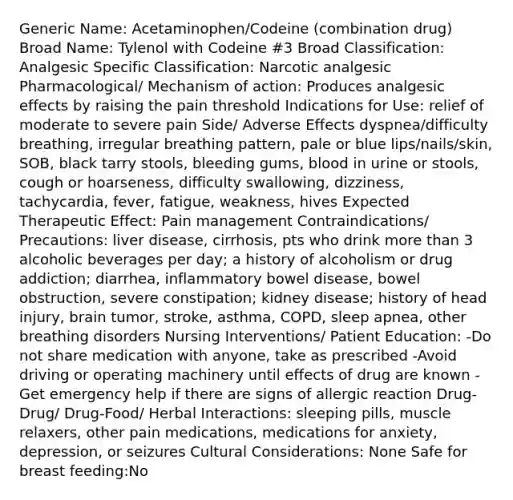 Generic Name: Acetaminophen/Codeine (combination drug) Broad Name: Tylenol with Codeine #3 Broad Classification: Analgesic Specific Classification: Narcotic analgesic Pharmacological/ Mechanism of action: Produces analgesic effects by raising the pain threshold Indications for Use: relief of moderate to severe pain Side/ Adverse Effects dyspnea/difficulty breathing, irregular breathing pattern, pale or blue lips/nails/skin, SOB, black tarry stools, bleeding gums, blood in urine or stools, cough or hoarseness, difficulty swallowing, dizziness, tachycardia, fever, fatigue, weakness, hives Expected Therapeutic Effect: Pain management Contraindications/ Precautions: liver disease, cirrhosis, pts who drink more than 3 alcoholic beverages per day; a history of alcoholism or drug addiction; diarrhea, inflammatory bowel disease, bowel obstruction, severe constipation; kidney disease; history of head injury, brain tumor, stroke, asthma, COPD, sleep apnea, other breathing disorders Nursing Interventions/ Patient Education: -Do not share medication with anyone, take as prescribed -Avoid driving or operating machinery until effects of drug are known -Get emergency help if there are signs of allergic reaction Drug-Drug/ Drug-Food/ Herbal Interactions: sleeping pills, muscle relaxers, other pain medications, medications for anxiety, depression, or seizures Cultural Considerations: None Safe for breast feeding:No