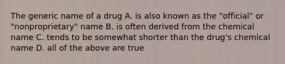 The generic name of a drug A. is also known as the "official" or "nonproprietary" name B. is often derived from the chemical name C. tends to be somewhat shorter than the drug's chemical name D. all of the above are true