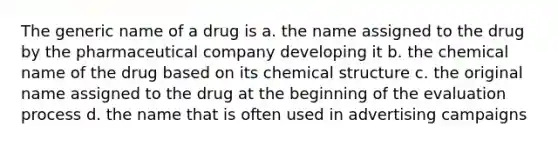 The generic name of a drug is a. the name assigned to the drug by the pharmaceutical company developing it b. the chemical name of the drug based on its chemical structure c. the original name assigned to the drug at the beginning of the evaluation process d. the name that is often used in advertising campaigns