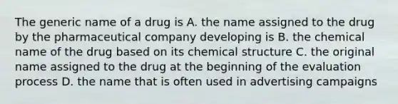 The generic name of a drug is A. the name assigned to the drug by the pharmaceutical company developing is B. the chemical name of the drug based on its chemical structure C. the original name assigned to the drug at the beginning of the evaluation process D. the name that is often used in advertising campaigns