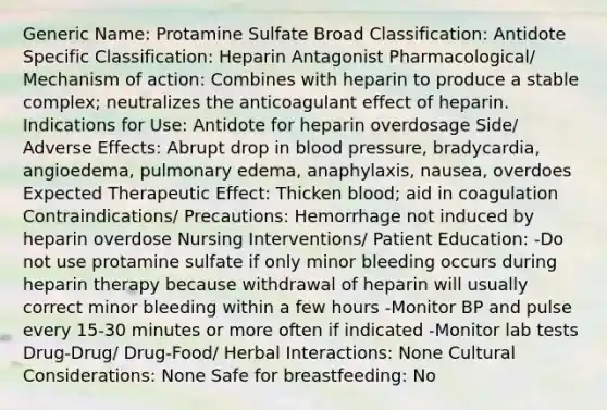 Generic Name: Protamine Sulfate Broad Classification: Antidote Specific Classification: Heparin Antagonist Pharmacological/ Mechanism of action: Combines with heparin to produce a stable complex; neutralizes the anticoagulant effect of heparin. Indications for Use: Antidote for heparin overdosage Side/ Adverse Effects: Abrupt drop in blood pressure, bradycardia, angioedema, pulmonary edema, anaphylaxis, nausea, overdoes Expected Therapeutic Effect: Thicken blood; aid in coagulation Contraindications/ Precautions: Hemorrhage not induced by heparin overdose Nursing Interventions/ Patient Education: -Do not use protamine sulfate if only minor bleeding occurs during heparin therapy because withdrawal of heparin will usually correct minor bleeding within a few hours -Monitor BP and pulse every 15-30 minutes or more often if indicated -Monitor lab tests Drug-Drug/ Drug-Food/ Herbal Interactions: None Cultural Considerations: None Safe for breastfeeding: No