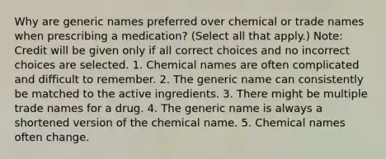 Why are generic names preferred over chemical or trade names when prescribing a medication? (Select all that apply.) Note: Credit will be given only if all correct choices and no incorrect choices are selected. 1. Chemical names are often complicated and difficult to remember. 2. The generic name can consistently be matched to the active ingredients. 3. There might be multiple trade names for a drug. 4. The generic name is always a shortened version of the chemical name. 5. Chemical names often change.