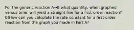 For the generic reaction A→B what quantity, when graphed versus time, will yield a straight line for a first-order reaction? B)How can you calculate the rate constant for a first-order reaction from the graph you made in Part A?