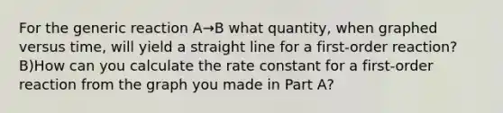 For the generic reaction A→B what quantity, when graphed versus time, will yield a straight line for a first-order reaction? B)How can you calculate the rate constant for a first-order reaction from the graph you made in Part A?