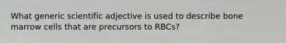 What generic scientific adjective is used to describe bone marrow cells that are precursors to RBCs?