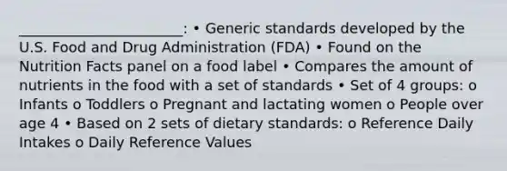 _______________________: • Generic standards developed by the U.S. Food and Drug Administration (FDA) • Found on the Nutrition Facts panel on a food label • Compares the amount of nutrients in the food with a set of standards • Set of 4 groups: o Infants o Toddlers o Pregnant and lactating women o People over age 4 • Based on 2 sets of dietary standards: o Reference Daily Intakes o Daily Reference Values