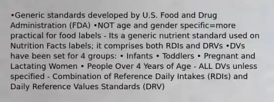 •Generic standards developed by U.S. Food and Drug Administration (FDA) •NOT age and gender specific=more practical for food labels - Its a generic nutrient standard used on Nutrition Facts labels; it comprises both RDIs and DRVs •DVs have been set for 4 groups: • Infants • Toddlers • Pregnant and Lactating Women • People Over 4 Years of Age - ALL DVs unless specified - Combination of Reference Daily Intakes (RDIs) and Daily Reference Values Standards (DRV)