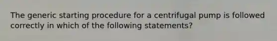 The generic starting procedure for a centrifugal pump is followed correctly in which of the following statements?